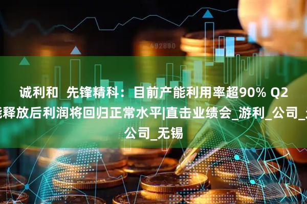 诚利和  先锋精科：目前产能利用率超90% Q2产能释放后利润将回归正常水平|直击业绩会_游利_公司_无锡
