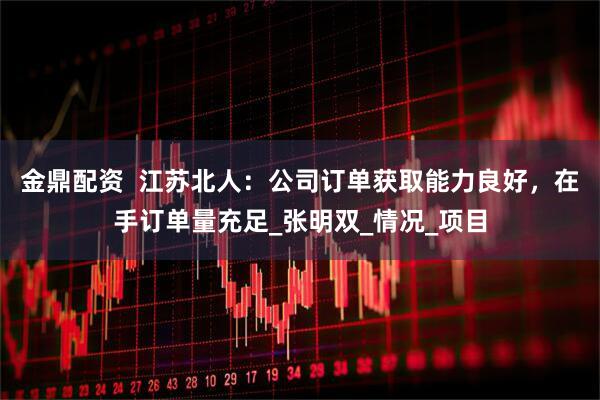 金鼎配资  江苏北人：公司订单获取能力良好，在手订单量充足_张明双_情况_项目