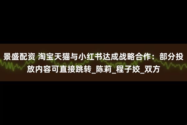 景盛配资 淘宝天猫与小红书达成战略合作：部分投放内容可直接跳转_陈莉_程子姣_双方