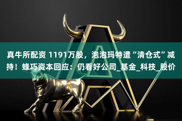 真牛所配资 1191万股，泡泡玛特遭“清仓式”减持！蜂巧资本回应：仍看好公司_基金_科技_股价