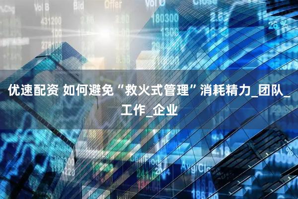 优速配资 如何避免“救火式管理”消耗精力_团队_工作_企业