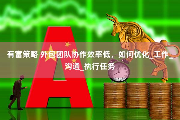 有富策略 外包团队协作效率低，如何优化_工作_沟通_执行任务