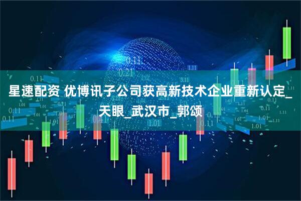 星速配资 优博讯子公司获高新技术企业重新认定_天眼_武汉市_郭颂