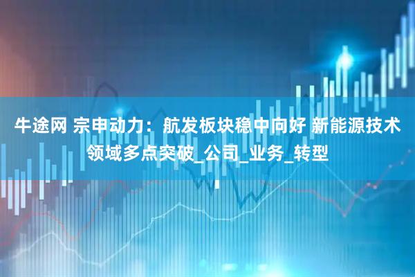 牛途网 宗申动力：航发板块稳中向好 新能源技术领域多点突破_公司_业务_转型
