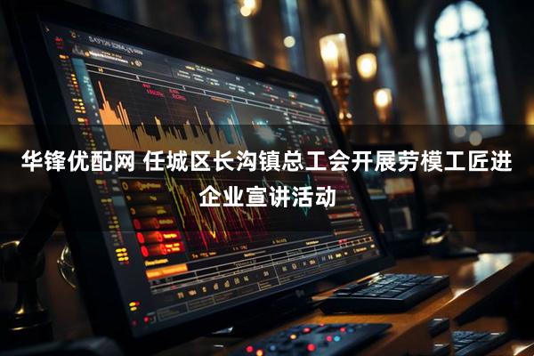 华锋优配网 任城区长沟镇总工会开展劳模工匠进企业宣讲活动