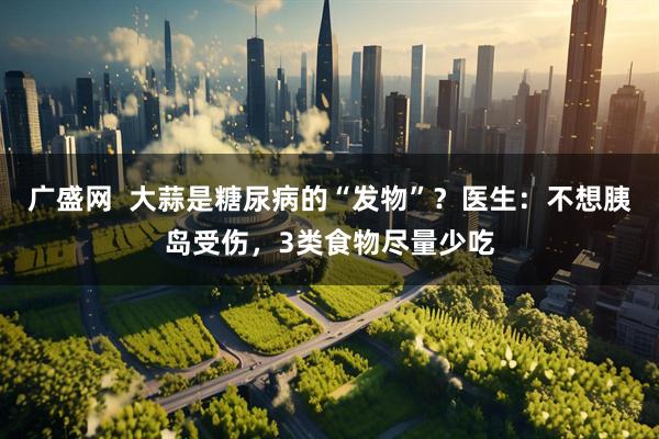 广盛网  大蒜是糖尿病的“发物”？医生：不想胰岛受伤，3类食物尽量少吃
