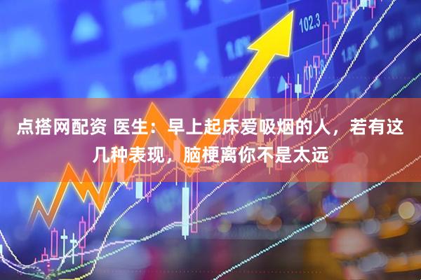 点搭网配资 医生：早上起床爱吸烟的人，若有这几种表现，脑梗离你不是太远