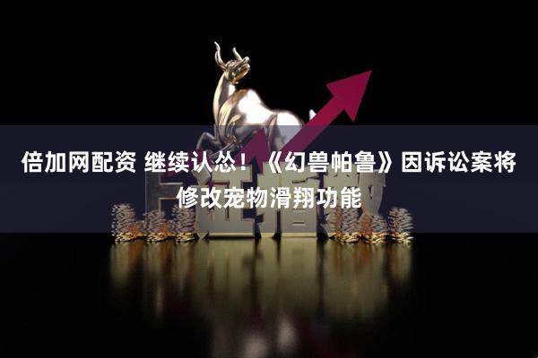 倍加网配资 继续认怂！《幻兽帕鲁》因诉讼案将修改宠物滑翔功能