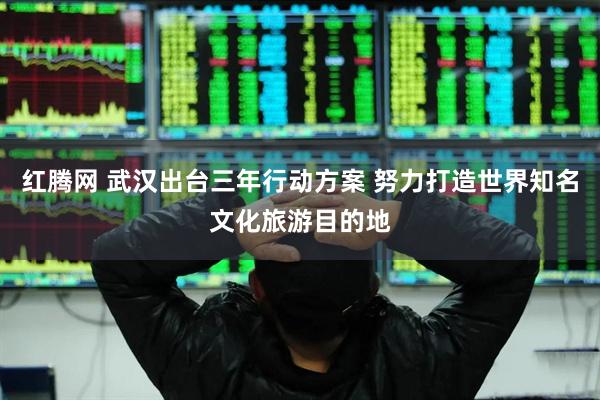 红腾网 武汉出台三年行动方案 努力打造世界知名文化旅游目的地