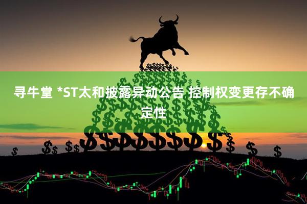 寻牛堂 *ST太和披露异动公告 控制权变更存不确定性