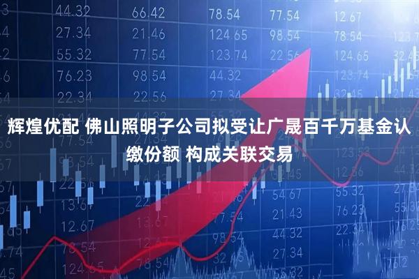 辉煌优配 佛山照明子公司拟受让广晟百千万基金认缴份额 构成关联交易