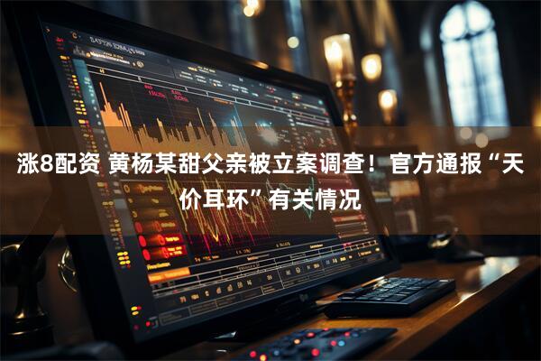涨8配资 黄杨某甜父亲被立案调查！官方通报“天价耳环”有关情况