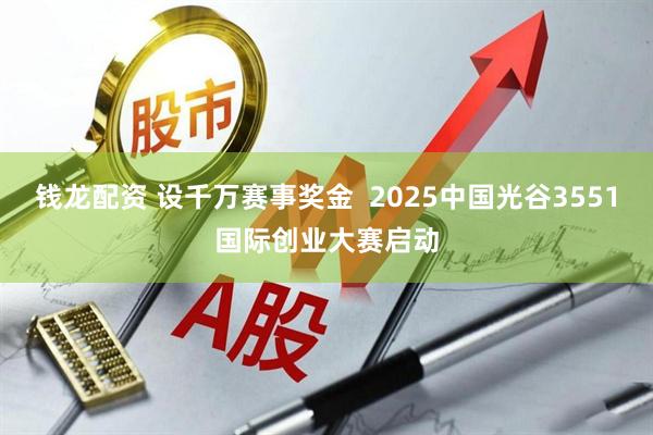 钱龙配资 设千万赛事奖金  2025中国光谷3551国际创业大赛启动