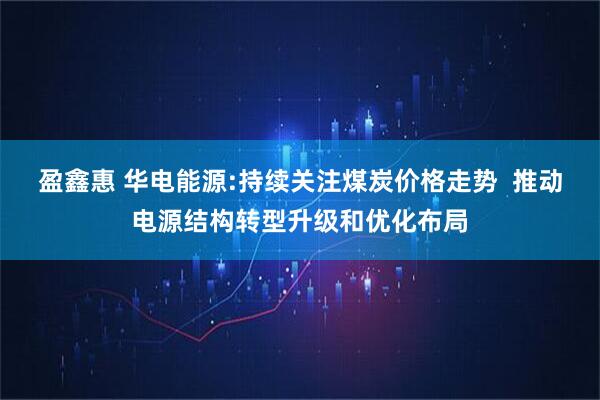 盈鑫惠 华电能源:持续关注煤炭价格走势  推动电源结构转型升级和优化布局