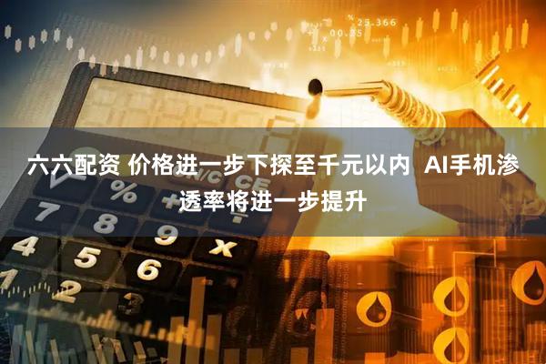 六六配资 价格进一步下探至千元以内  AI手机渗透率将进一步提升