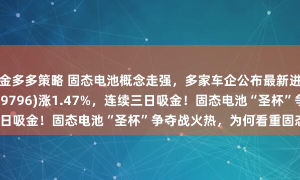 金多多策略 固态电池概念走强，多家车企公布最新进展！电池50ETF(159796)涨1.47%，连续三日吸金！固态电池“圣杯”争夺战火热，为何看重固态电池？
