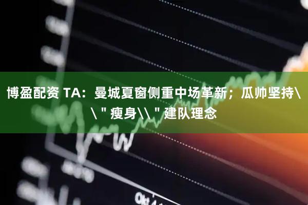 博盈配资 TA：曼城夏窗侧重中场革新；瓜帅坚持\＂瘦身\＂建队理念