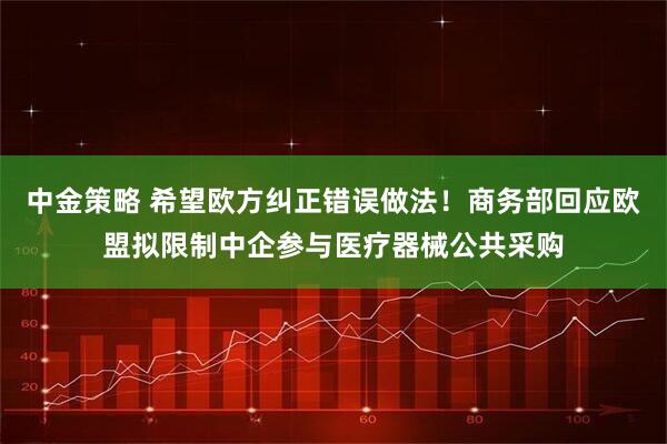中金策略 希望欧方纠正错误做法！商务部回应欧盟拟限制中企参与医疗器械公共采购
