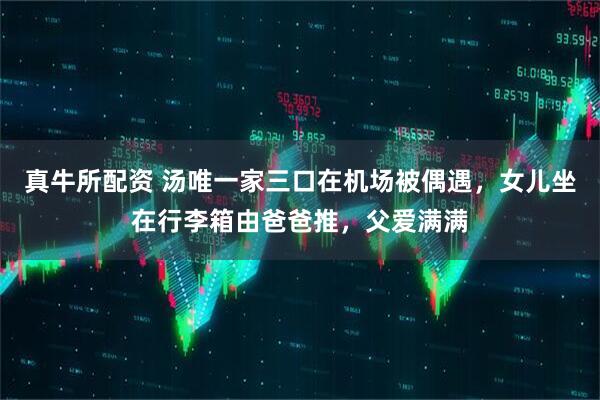 真牛所配资 汤唯一家三口在机场被偶遇，女儿坐在行李箱由爸爸推，父爱满满