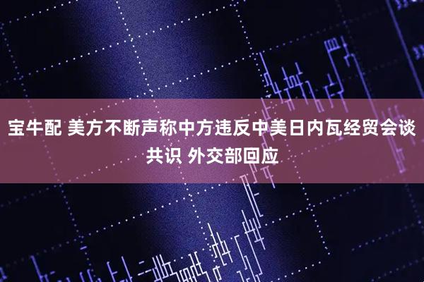 宝牛配 美方不断声称中方违反中美日内瓦经贸会谈共识 外交部回应
