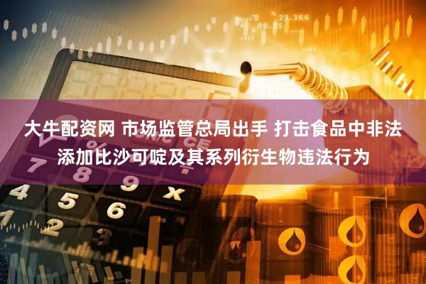 大牛配资网 市场监管总局出手 打击食品中非法添加比沙可啶及其系列衍生物违法行为