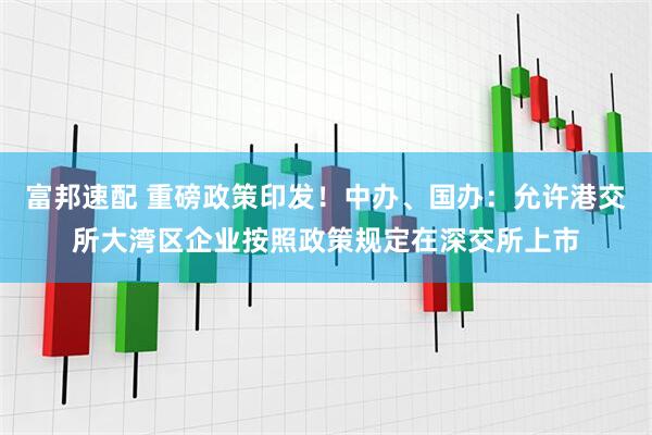 富邦速配 重磅政策印发！中办、国办：允许港交所大湾区企业按照政策规定在深交所上市