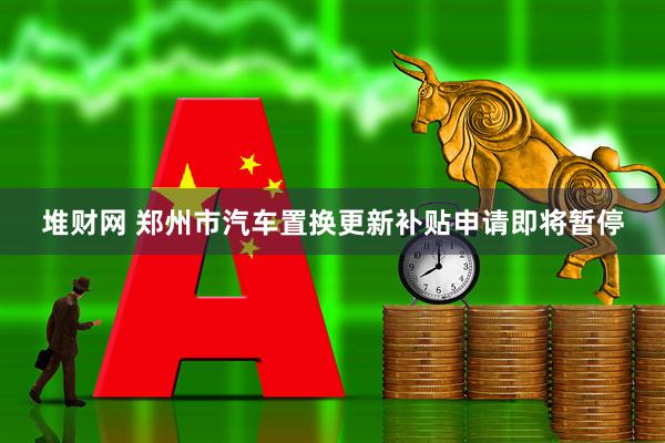堆财网 郑州市汽车置换更新补贴申请即将暂停