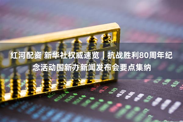 红河配资 新华社权威速览｜抗战胜利80周年纪念活动国新办新闻发布会要点集纳