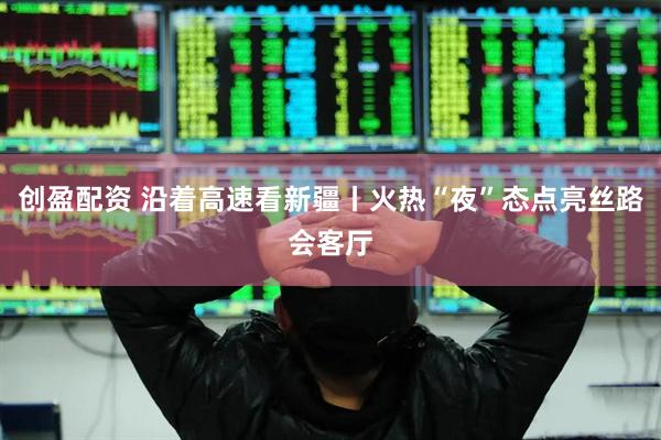 创盈配资 沿着高速看新疆丨火热“夜”态点亮丝路会客厅