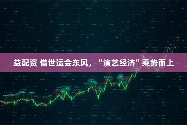 益配资 借世运会东风，“演艺经济”乘势而上