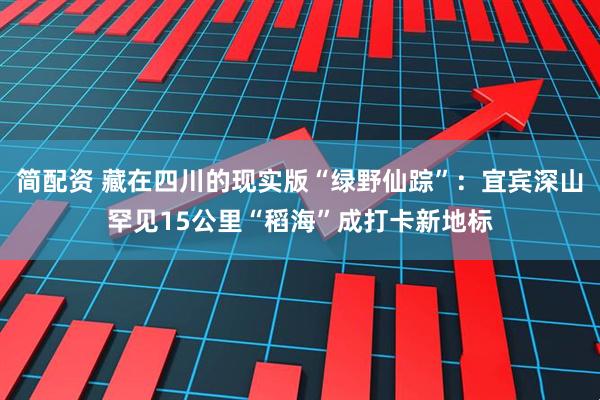 简配资 藏在四川的现实版“绿野仙踪”：宜宾深山罕见15公里“稻海”成打卡新地标