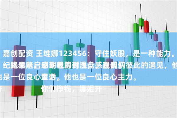 嘉创配资 王维娜123456：守住妖股，是一种能力。
纪先生从启动到吸筹到洗盘，我们从低位的筹码买入，一路奉陪，感谢他的付出，感恩我们彼此的遇见，他是一位性情中人。
说句心里话，他也是一位良心主力。
你们挣钱，娜姐开