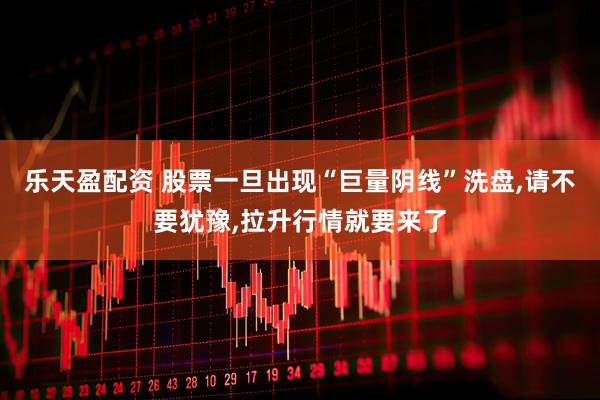 乐天盈配资 股票一旦出现“巨量阴线”洗盘,请不要犹豫,拉升行情就要来了