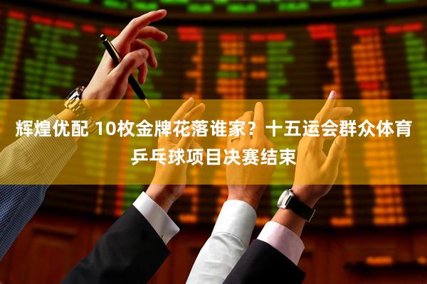 辉煌优配 10枚金牌花落谁家？十五运会群众体育乒乓球项目决赛结束