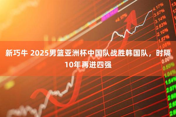 新巧牛 2025男篮亚洲杯中国队战胜韩国队，时隔10年再进四强