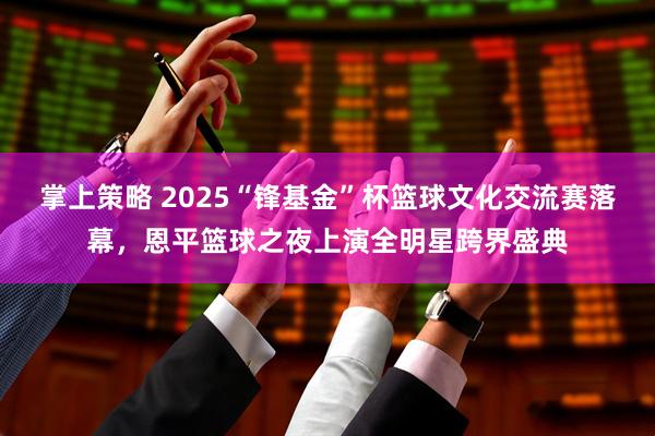 掌上策略 2025“锋基金”杯篮球文化交流赛落幕，恩平篮球之夜上演全明星跨界盛典