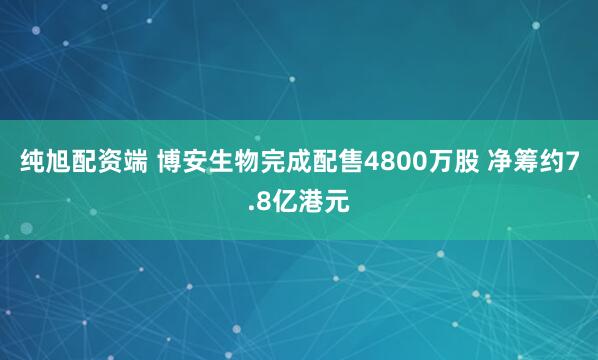 纯旭配资端 博安生物完成配售4800万股 净筹约7.8亿港元