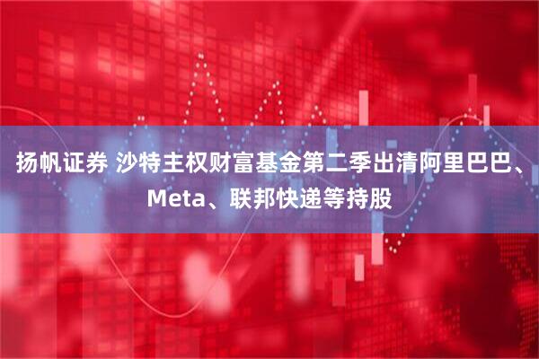 扬帆证券 沙特主权财富基金第二季出清阿里巴巴、Meta、联邦快递等持股