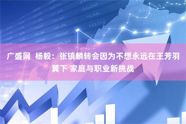 广盛网  杨毅：张镇麟转会因为不想永远在王芳羽翼下 家庭与职业新挑战