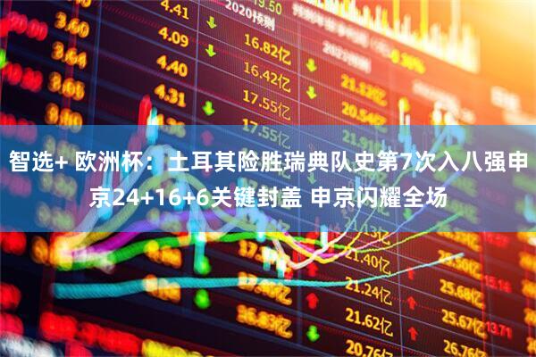 智选+ 欧洲杯：土耳其险胜瑞典队史第7次入八强申京24+16+6关键封盖 申京闪耀全场