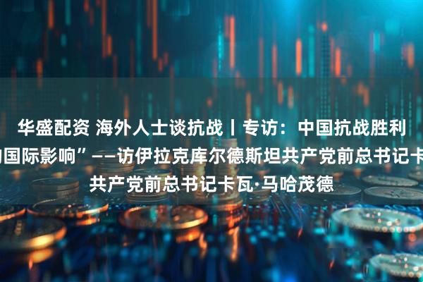 华盛配资 海外人士谈抗战丨专访：中国抗战胜利具有“深远的国际影响”——访伊拉克库尔德斯坦共产党前总书记卡瓦·马哈茂德