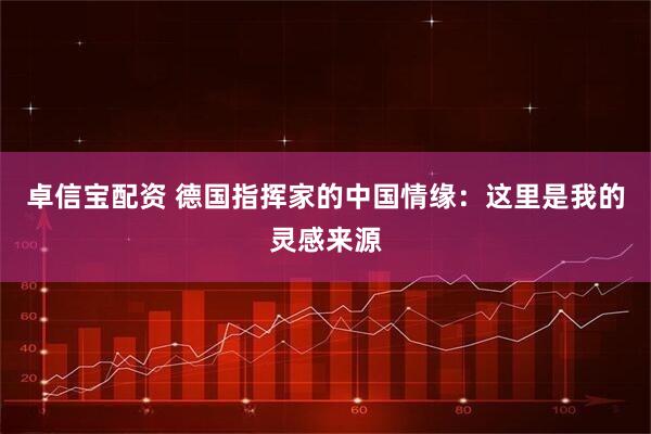 卓信宝配资 德国指挥家的中国情缘：这里是我的灵感来源