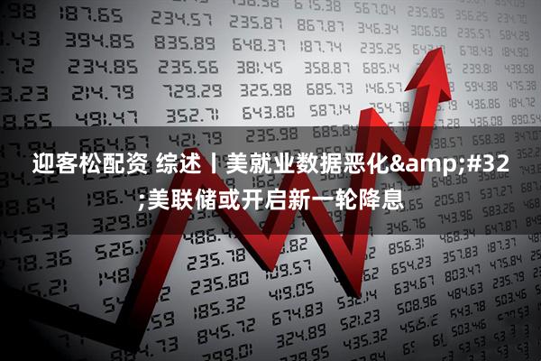 迎客松配资 综述丨美就业数据恶化&#32;美联储或开启新一轮降息