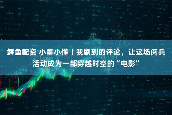 鳄鱼配资 小董小懂丨我刷到的评论，让这场阅兵活动成为一部穿越时空的“电影”