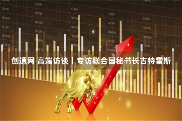 创通网 高端访谈丨专访联合国秘书长古特雷斯