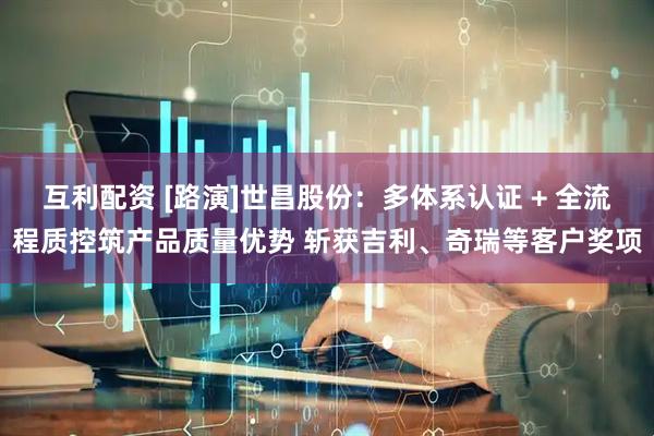 互利配资 [路演]世昌股份：多体系认证 + 全流程质控筑产品质量优势 斩获吉利、奇瑞等客户奖项