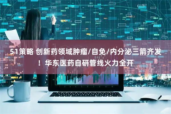 51策略 创新药领域肿瘤/自免/内分泌三箭齐发！华东医药自研管线火力全开