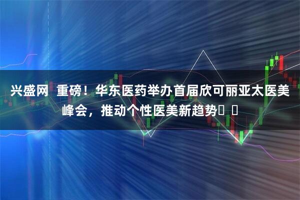 兴盛网  重磅！华东医药举办首届欣可丽亚太医美峰会，推动个性医美新趋势​​