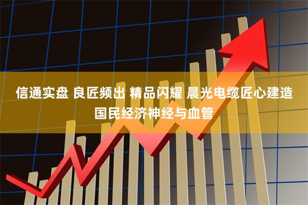信通实盘 良匠频出 精品闪耀 晨光电缆匠心建造国民经济神经与血管
