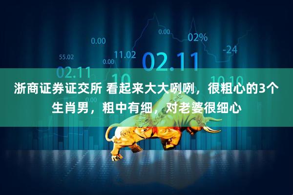 浙商证券证交所 看起来大大咧咧，很粗心的3个生肖男，粗中有细，对老婆很细心